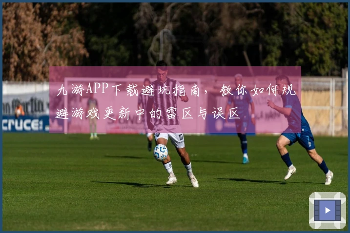 九游APP下载避坑指南，教你如何规避游戏更新中的雷区与误区