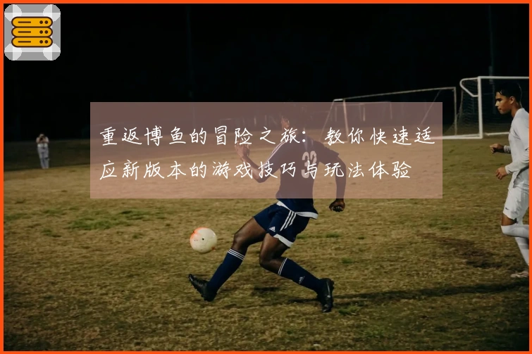 重返博鱼的冒险之旅：教你快速适应新版本的游戏技巧与玩法体验