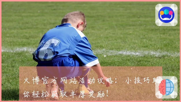 火博官方网站活动攻略：小技巧助你轻松获取丰厚奖励！