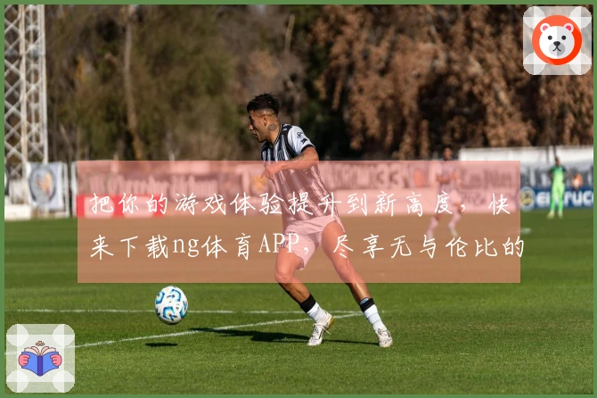 把你的游戏体验提升到新高度，快来下载ng体育APP，尽享无与伦比的乐趣！