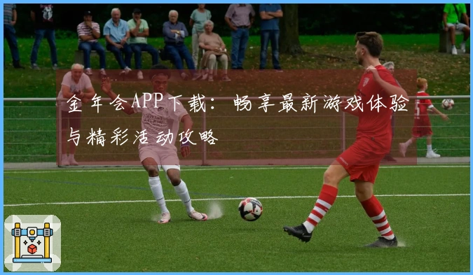 金年会APP下载：畅享最新游戏体验与精彩活动攻略