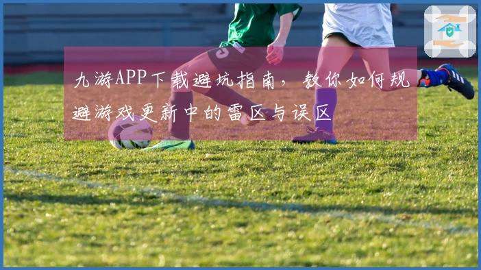 九游APP下载避坑指南，教你如何规避游戏更新中的雷区与误区