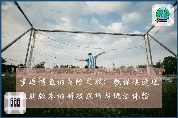 重返博鱼的冒险之旅：教你快速适应新版本的游戏技巧与玩法体验